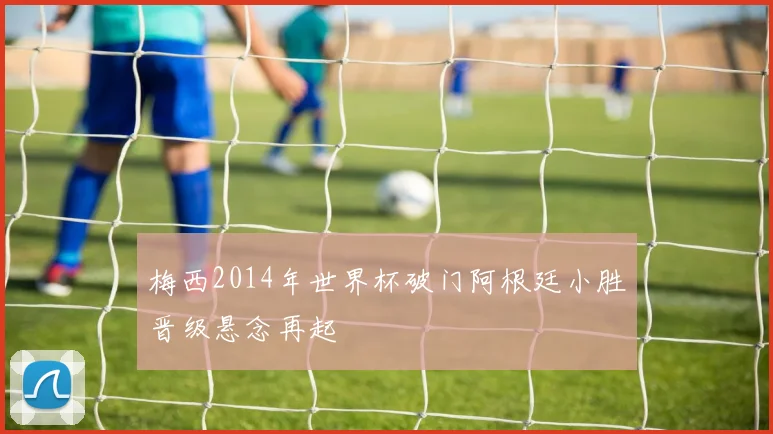 梅西2014年世界杯破门阿根廷小胜晋级悬念再起