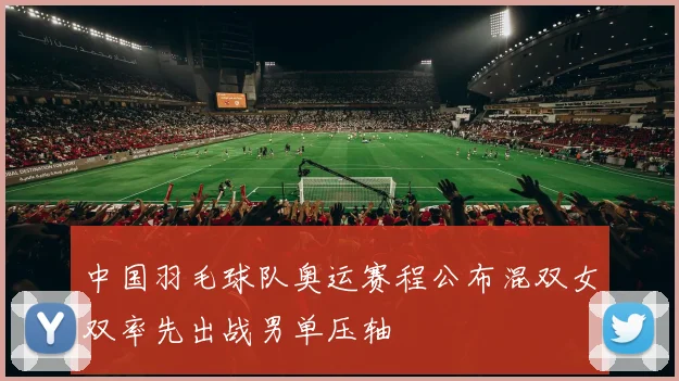 中国羽毛球队奥运赛程公布混双女双率先出战男单压轴