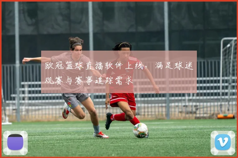 欧冠篮球直播软件上线,满足球迷观赛与赛事追踪需求
