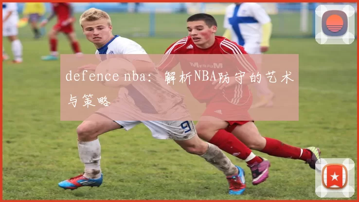 defence nba：解析NBA防守的艺术与策略