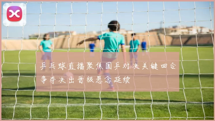 乒乓球直播聚焦国乒对决关键回合争夺决出晋级悬念延续