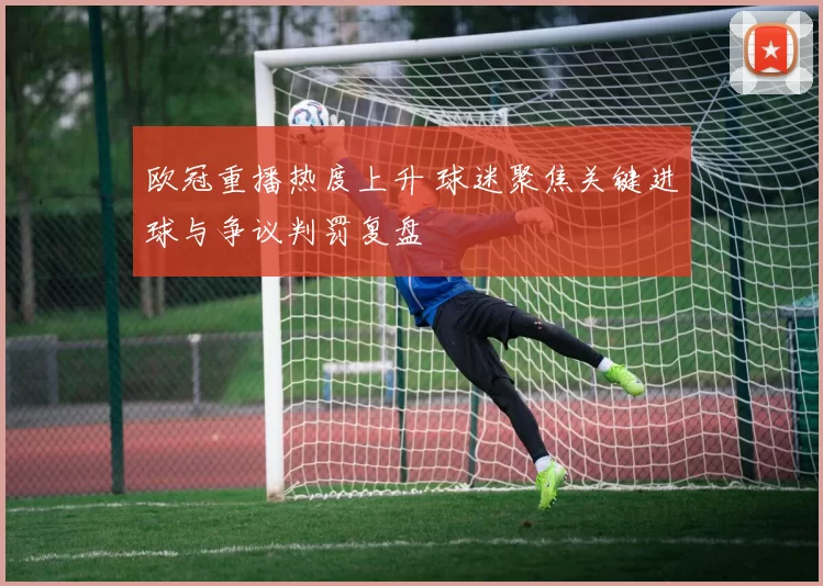 欧冠重播热度上升 球迷聚焦关键进球与争议判罚复盘