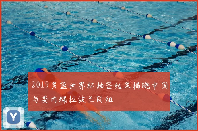 2019男篮世界杯抽签结果揭晓中国与委内瑞拉波兰同组