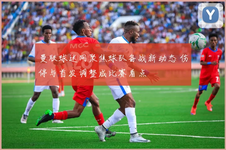 曼联球迷网聚焦球队备战新动态 伤停与首发调整成比赛看点