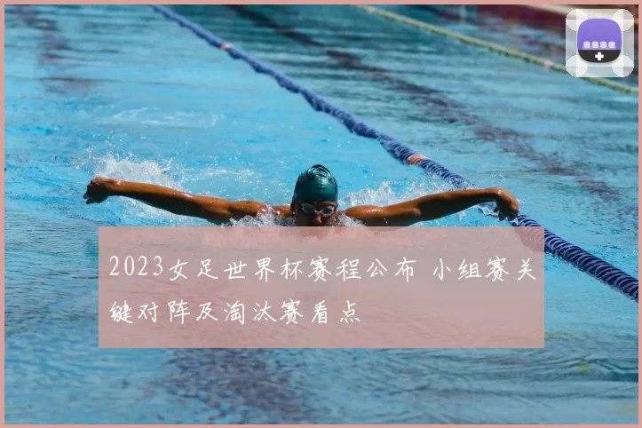 2023女足世界杯赛程公布 小组赛关键对阵及淘汰赛看点