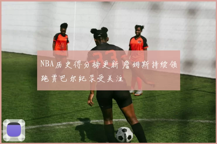 NBA历史得分榜更新 詹姆斯持续领跑贾巴尔纪录受关注