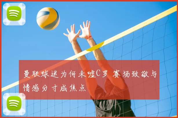 曼联球迷为何未嘘C罗 赛场致敬与情感分寸成焦点