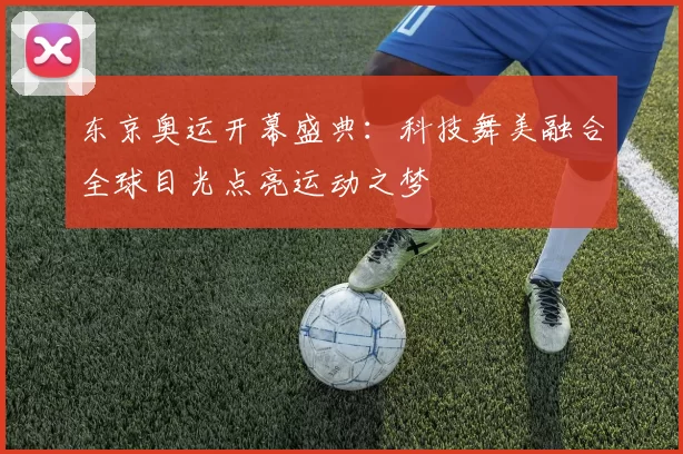 东京奥运开幕盛典：科技舞美融合全球目光点亮运动之梦