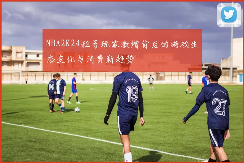 NBA2K24租号玩家激增背后的游戏生态变化与消费新趋势