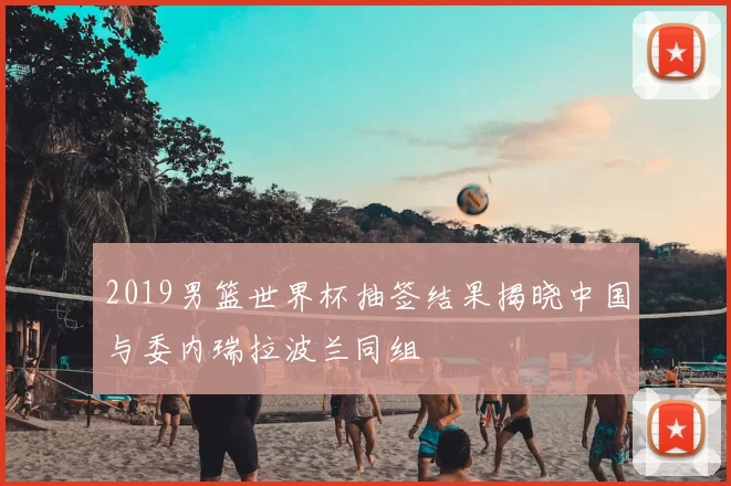 2019男篮世界杯抽签结果揭晓中国与委内瑞拉波兰同组