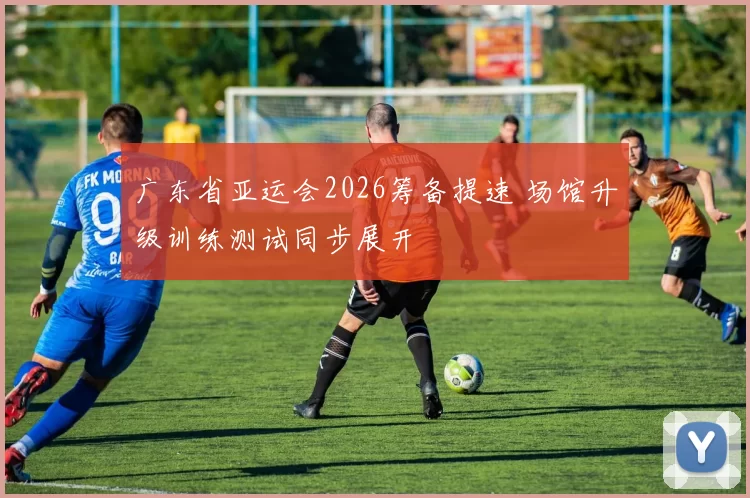 广东省亚运会2026筹备提速 场馆升级训练测试同步展开