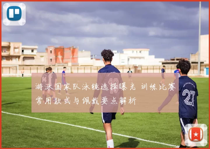 游泳国家队泳镜选择曝光 训练比赛常用款式与佩戴要点解析