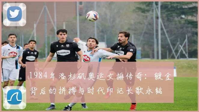 1984年洛杉矶奥运女排传奇：镀金背后的拼搏与时代印记长歌永铭