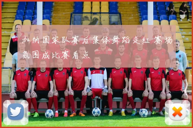 加纳国家队赛后集体舞蹈走红 赛场氛围成比赛看点