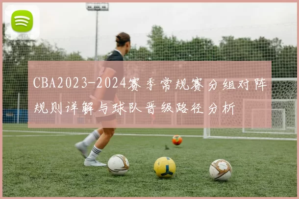 CBA2023-2024赛季常规赛分组对阵规则详解与球队晋级路径分析