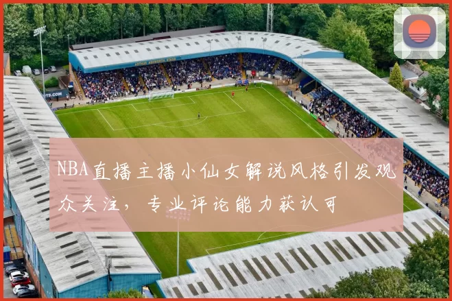 NBA直播主播小仙女解说风格引发观众关注，专业评论能力获认可