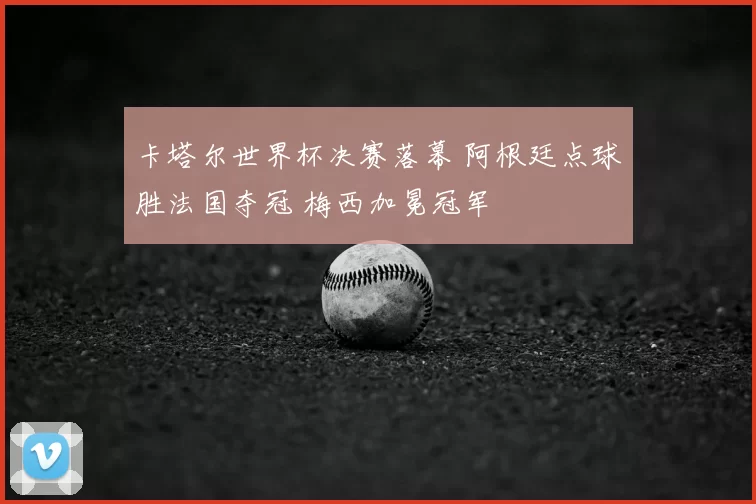卡塔尔世界杯决赛落幕 阿根廷点球胜法国夺冠 梅西加冕冠军