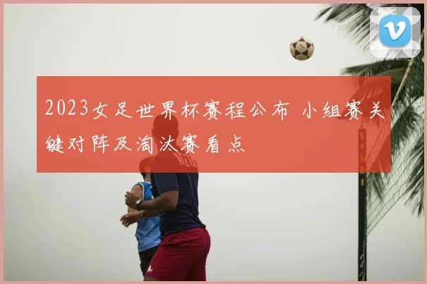 2023女足世界杯赛程公布 小组赛关键对阵及淘汰赛看点