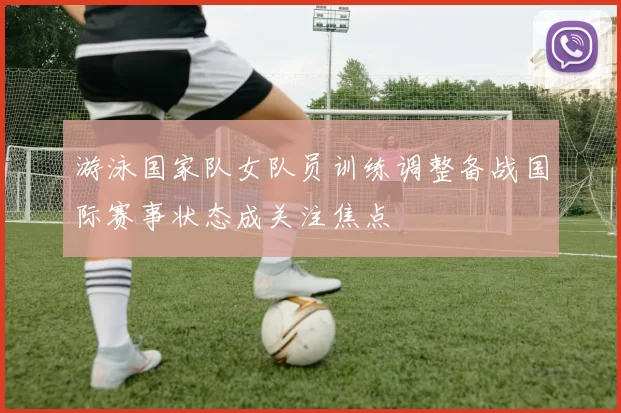 游泳国家队女队员训练调整备战国际赛事状态成关注焦点