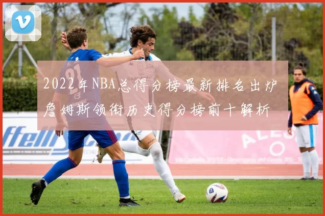 2022年NBA总得分榜最新排名出炉 詹姆斯领衔历史得分榜前十解析