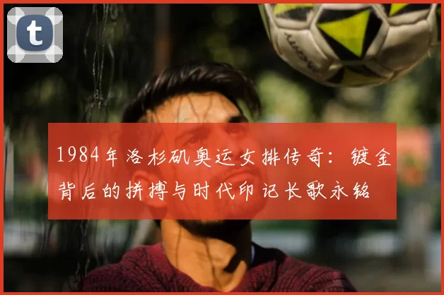 1984年洛杉矶奥运女排传奇：镀金背后的拼搏与时代印记长歌永铭