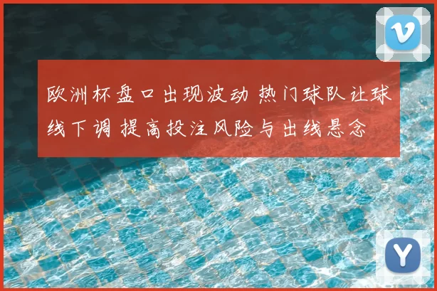 欧洲杯盘口出现波动 热门球队让球线下调 提高投注风险与出线悬念