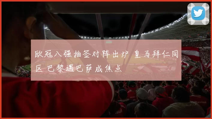 欧冠八强抽签对阵出炉 皇马拜仁同区 巴黎遇巴萨成焦点