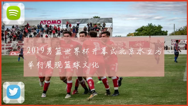 2019男篮世界杯开幕式北京水立方举行展现篮球文化