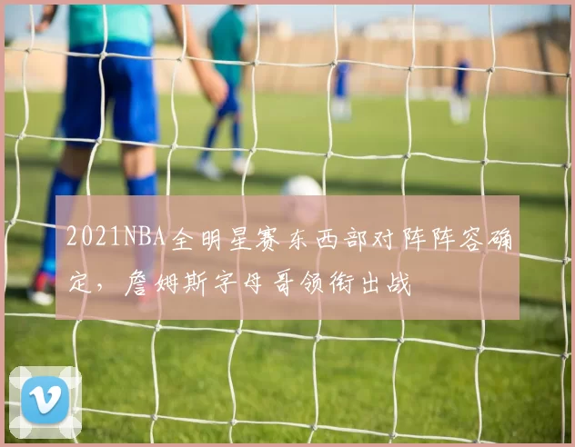 2021NBA全明星赛东西部对阵阵容确定，詹姆斯字母哥领衔出战