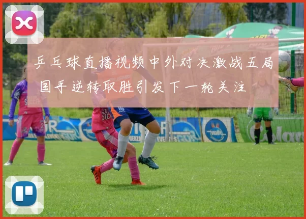 乒乓球直播视频中外对决激战五局 国手逆转取胜引发下一轮关注