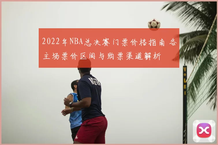 2022年NBA总决赛门票价格指南 各主场票价区间与购票渠道解析