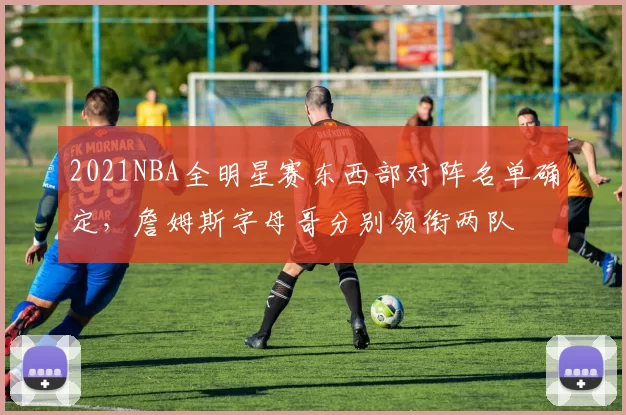 2021NBA全明星赛东西部对阵名单确定，詹姆斯字母哥分别领衔两队