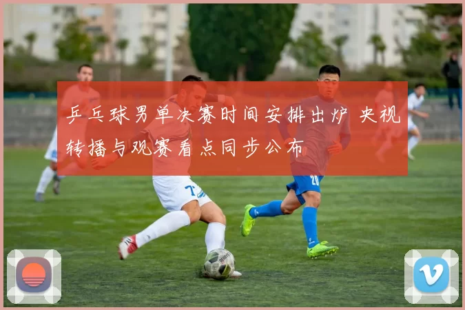 乒乓球男单决赛时间安排出炉 央视转播与观赛看点同步公布