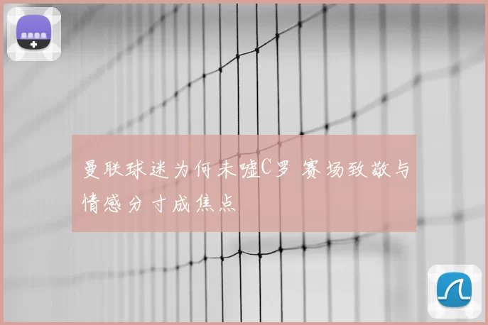 曼联球迷为何未嘘C罗 赛场致敬与情感分寸成焦点