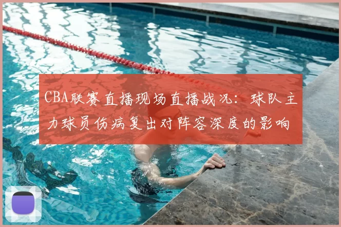 CBA联赛直播现场直播战况：球队主力球员伤病复出对阵容深度的影响分析