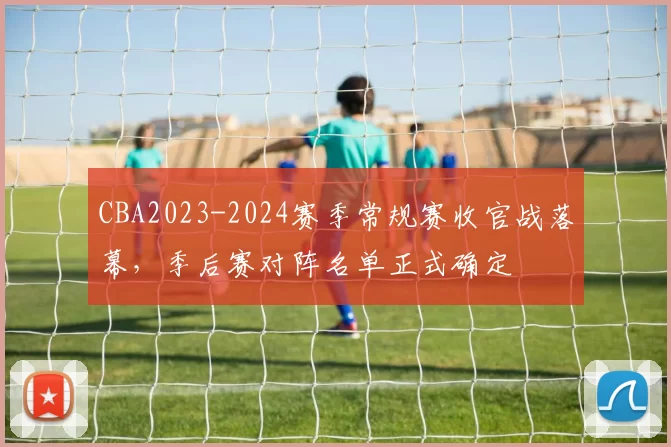 CBA2023-2024赛季常规赛收官战落幕，季后赛对阵名单正式确定