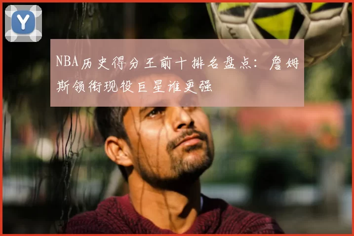 NBA历史得分王前十排名盘点：詹姆斯领衔现役巨星谁更强