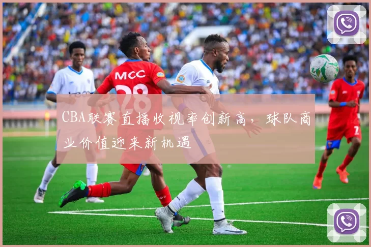 CBA联赛直播收视率创新高，球队商业价值迎来新机遇