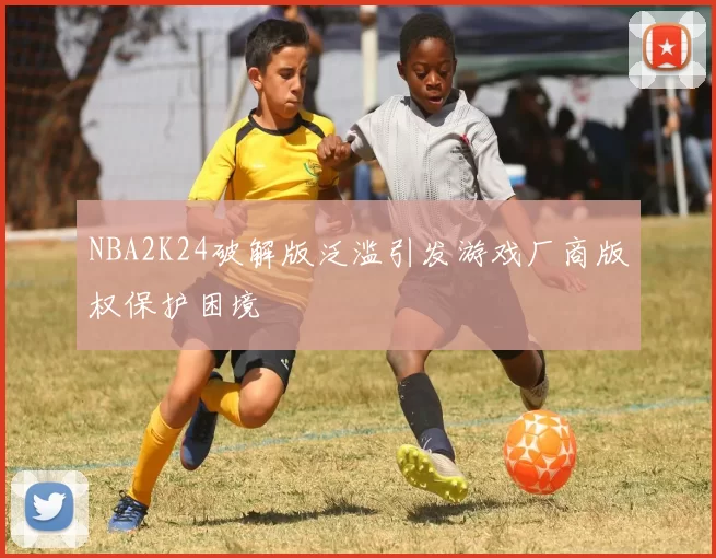 NBA2K24破解版泛滥引发游戏厂商版权保护困境