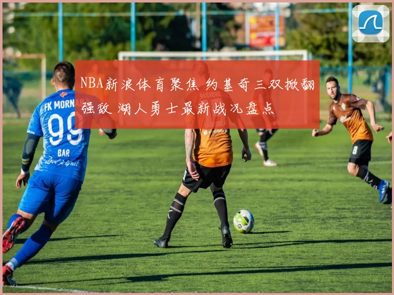 NBA新浪体育聚焦 约基奇三双掀翻强敌 湖人勇士最新战况盘点