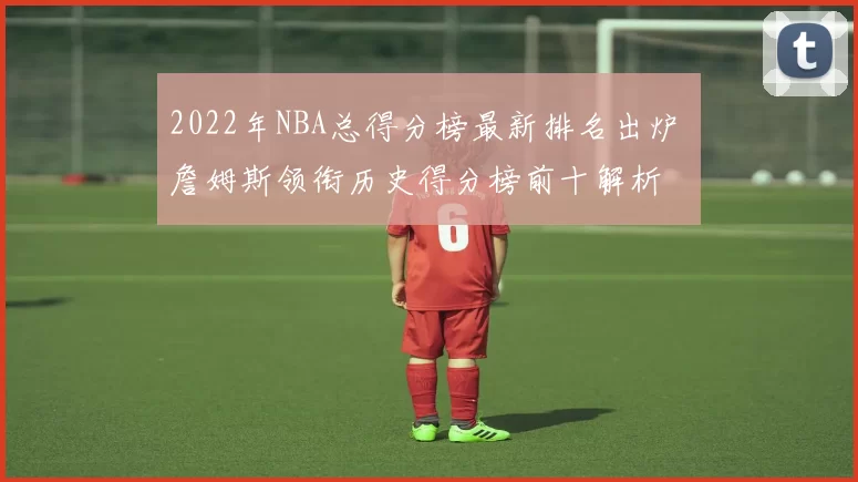 2022年NBA总得分榜最新排名出炉 詹姆斯领衔历史得分榜前十解析