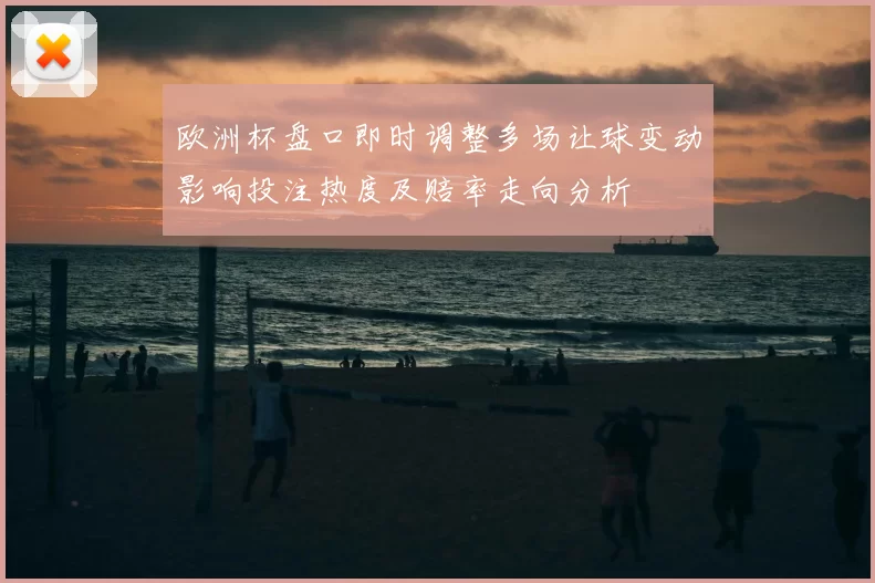 欧洲杯盘口即时调整多场让球变动影响投注热度及赔率走向分析