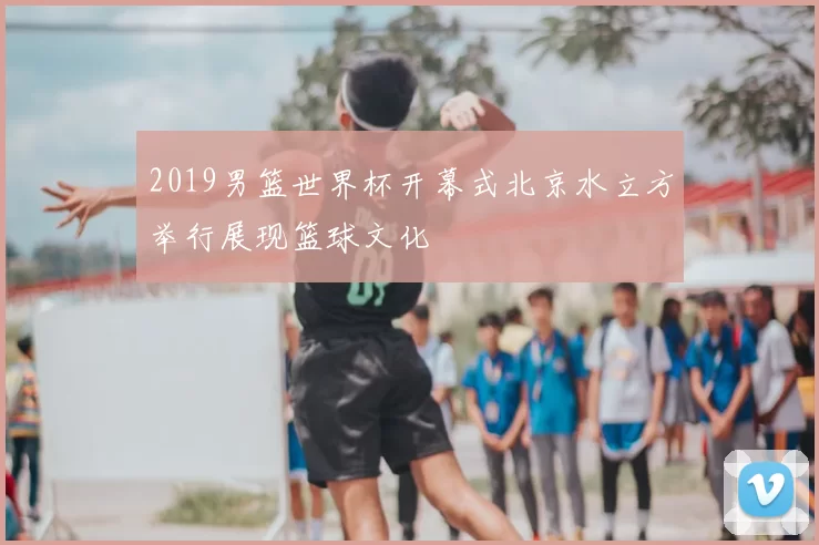 2019男篮世界杯开幕式北京水立方举行展现篮球文化