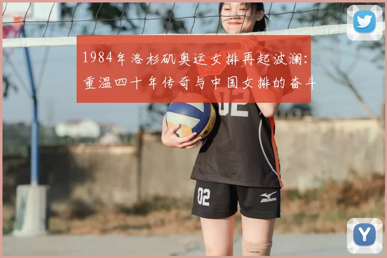 1984年洛杉矶奥运女排再起波澜：重温四十年传奇与中国女排的奋斗史