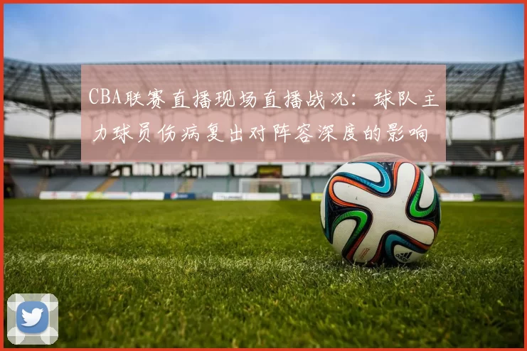 CBA联赛直播现场直播战况：球队主力球员伤病复出对阵容深度的影响分析