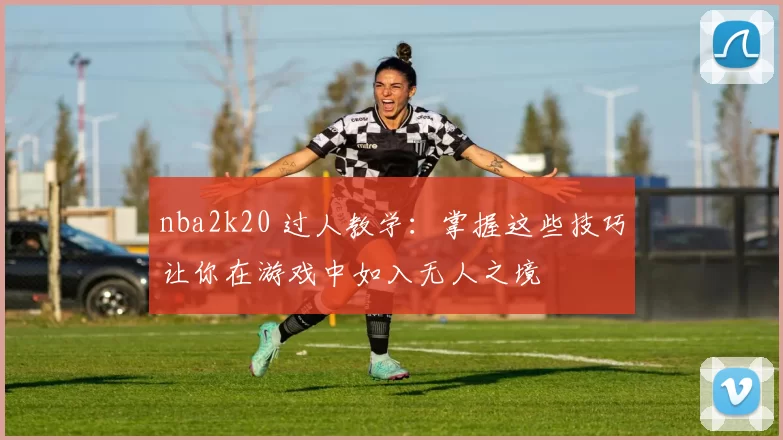 nba2k20 过人教学：掌握这些技巧让你在游戏中如入无人之境